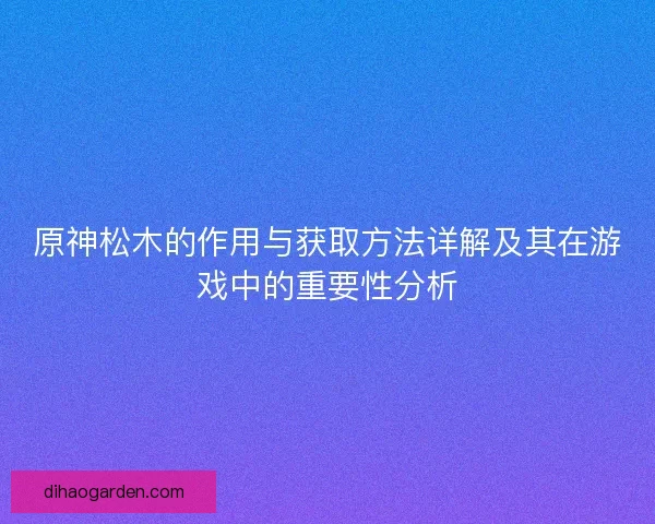 原神松木的作用与获取方法详解及其在游戏中的重要性分析