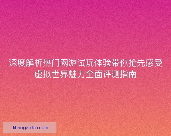 深度解析热门网游试玩体验带你抢先感受虚拟世界魅力全面评测指南