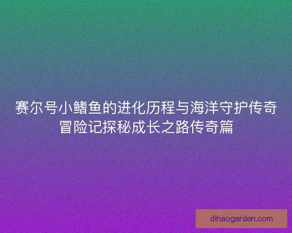 赛尔号小鳍鱼的进化历程与海洋守护传奇冒险记探秘成长之路传奇篇