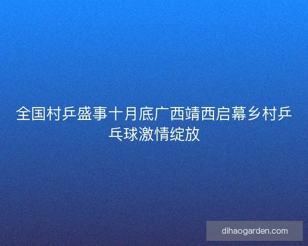 全国村乒盛事十月底广西靖西启幕乡村乒乓球激情绽放