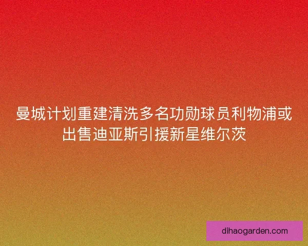曼城计划重建清洗多名功勋球员利物浦或出售迪亚斯引援新星维尔茨