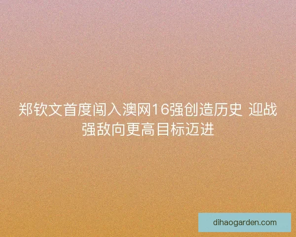 郑钦文首度闯入澳网16强创造历史 迎战强敌向更高目标迈进