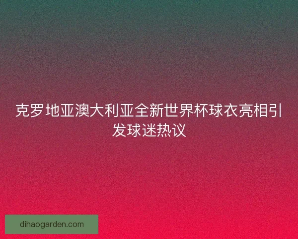 克罗地亚澳大利亚全新世界杯球衣亮相引发球迷热议