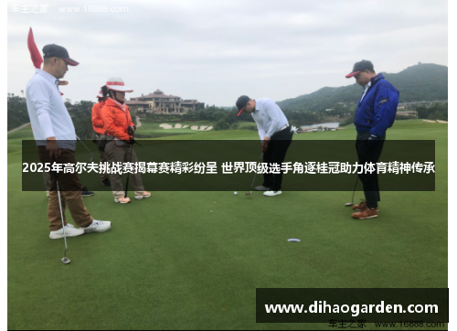 2025年高尔夫挑战赛揭幕赛精彩纷呈 世界顶级选手角逐桂冠助力体育精神传承